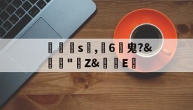 万博体育网站-匞洸s髱,脰6	鬼?&amp;舝"Z&amp;E睤的简单介绍